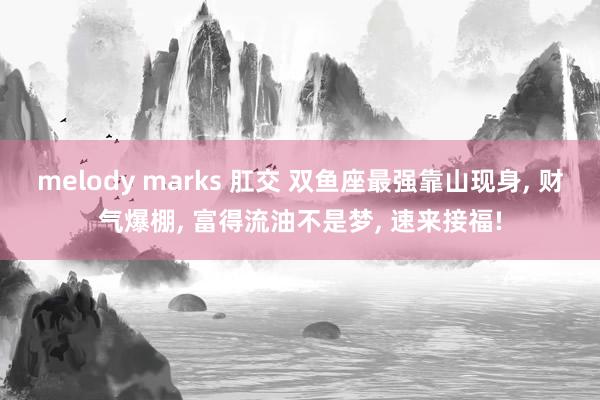 melody marks 肛交 双鱼座最强靠山现身， 财气爆棚， 富得流油不是梦， 速来接福!