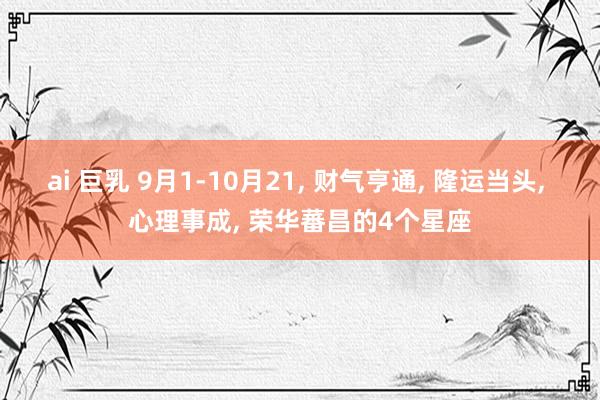 ai 巨乳 9月1-10月21， 财气亨通， 隆运当头， 心理事成， 荣华蕃昌的4个星座