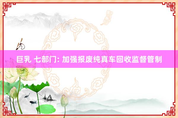 巨乳 七部门: 加强报废纯真车回收监督管制