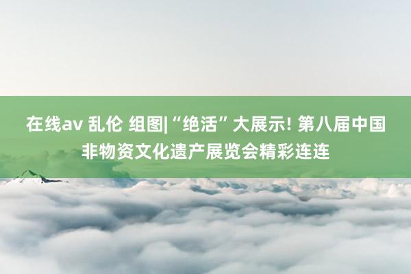 在线av 乱伦 组图|“绝活”大展示! 第八届中国非物资文化遗产展览会精彩连连