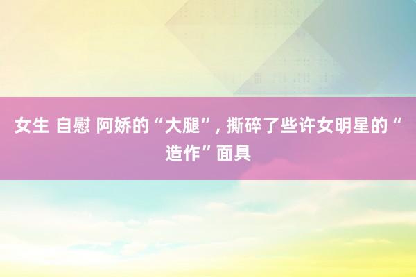 女生 自慰 阿娇的“大腿”， 撕碎了些许女明星的“造作”面具