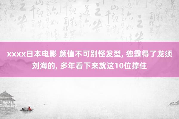 xxxx日本电影 颜值不可别怪发型， 独霸得了龙须刘海的， 多年看下来就这10位撑住