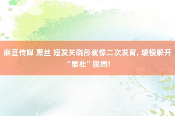 麻豆传媒 黑丝 短发关晓彤就像二次发育， 缓慢解开“显壮”困局!
