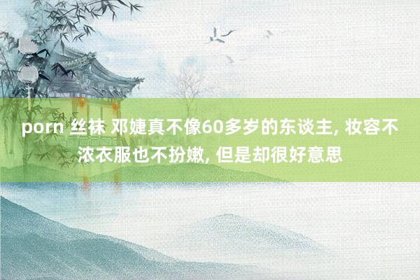 porn 丝袜 邓婕真不像60多岁的东谈主， 妆容不浓衣服也不扮嫩， 但是却很好意思