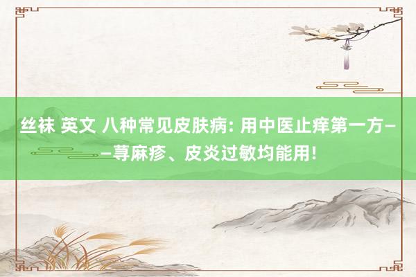 丝袜 英文 八种常见皮肤病: 用中医止痒第一方——荨麻疹、皮炎过敏均能用!