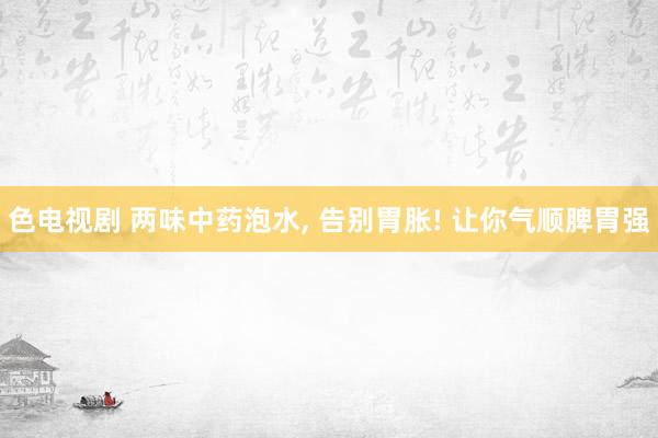 色电视剧 两味中药泡水， 告别胃胀! 让你气顺脾胃强
