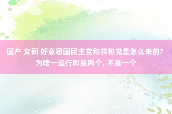 国产 女同 好意思国民主党和共和党是怎么来的? 为啥一运行即是两个， 不是一个