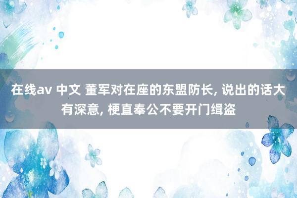 在线av 中文 董军对在座的东盟防长， 说出的话大有深意， 梗直奉公不要开门缉盗
