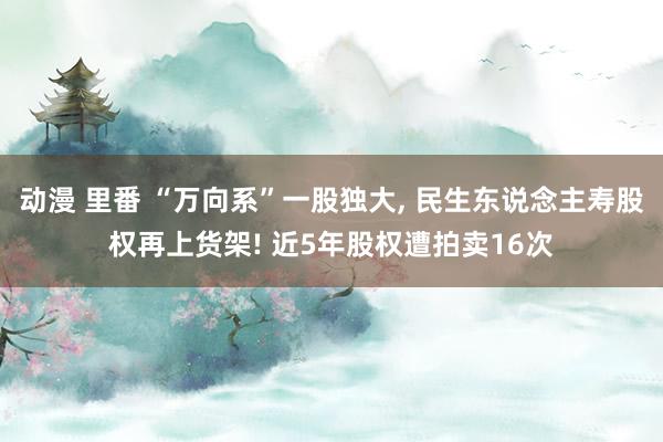 动漫 里番 “万向系”一股独大， 民生东说念主寿股权再上货架! 近5年股权遭拍卖16次