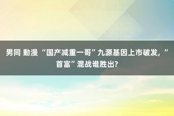 男同 動漫 “国产减重一哥”九源基因上市破发， “首富”混战谁胜出?