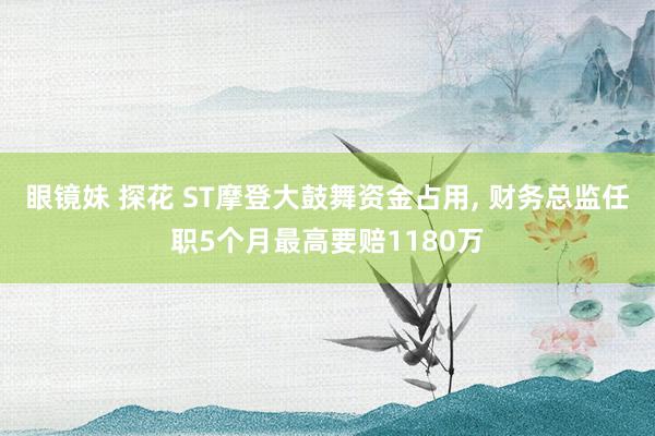 眼镜妹 探花 ST摩登大鼓舞资金占用， 财务总监任职5个月最高要赔1180万