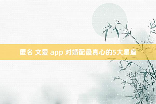 匿名 文爱 app 对婚配最真心的5大星座