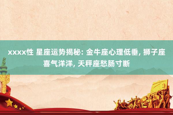 xxxx性 星座运势揭秘: 金牛座心理低垂， 狮子座喜气洋洋， 天秤座愁肠寸断