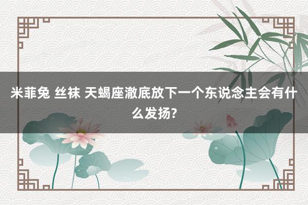 米菲兔 丝袜 天蝎座澈底放下一个东说念主会有什么发扬?
