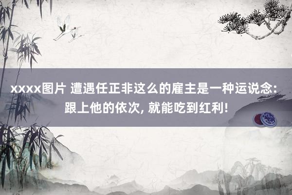 xxxx图片 遭遇任正非这么的雇主是一种运说念: 跟上他的依次， 就能吃到红利!