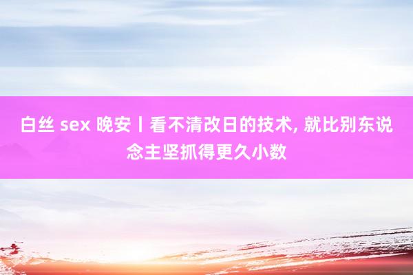 白丝 sex 晚安丨看不清改日的技术， 就比别东说念主坚抓得更久小数