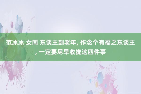 范冰冰 女同 东谈主到老年， 作念个有福之东谈主， 一定要尽早收拢这四件事