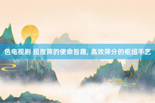 色电视剧 扭捏筛的使命旨趣， 高效筛分的枢纽手艺