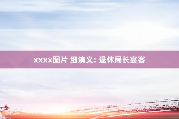 xxxx图片 细演义: 退休局长宴客