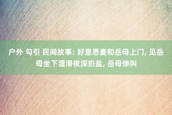 户外 勾引 民间故事: 好意思妻和岳母上门， 见岳母坐下湿滑夜深扔盐， 岳母惨叫
