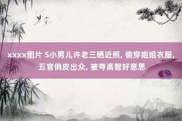 xxxx图片 S小男儿许老三晒近照， 偷穿姐姐衣服， 五官俏皮出众， 被夸高智好意思