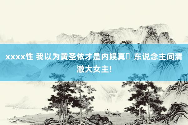 xxxx性 我以为黄圣依才是内娱真・东说念主间清澈大女主!