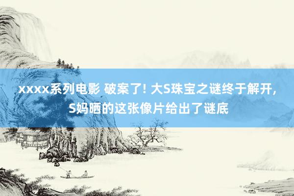 xxxx系列电影 破案了! 大S珠宝之谜终于解开， S妈晒的这张像片给出了谜底
