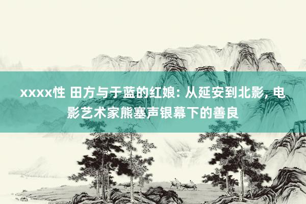 xxxx性 田方与于蓝的红娘: 从延安到北影， 电影艺术家熊塞声银幕下的善良