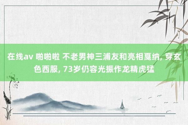 在线av 啪啪啦 不老男神三浦友和亮相戛纳， 穿玄色西服， 73岁仍容光振作龙精虎猛