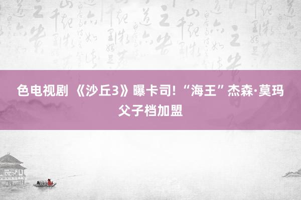 色电视剧 《沙丘3》曝卡司! “海王”杰森·莫玛父子档加盟
