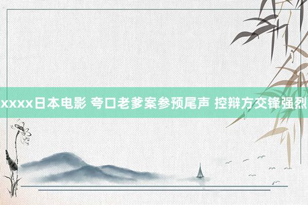 xxxx日本电影 夸口老爹案参预尾声 控辩方交锋强烈