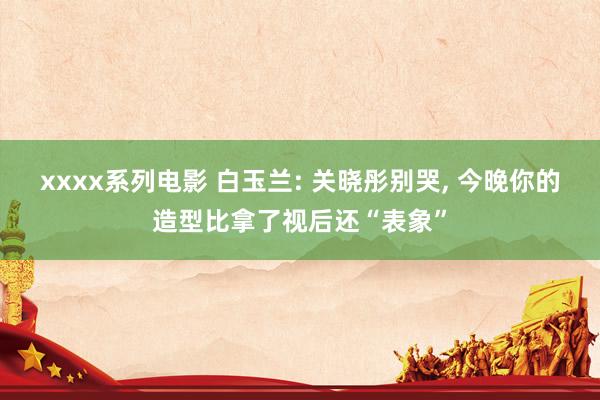 xxxx系列电影 白玉兰: 关晓彤别哭， 今晚你的造型比拿了视后还“表象”