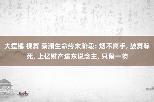 大摆锤 裸舞 蔡澜生命终末阶段: 烟不离手， 鼓舞等死， 上亿财产送东说念主， 只留一物